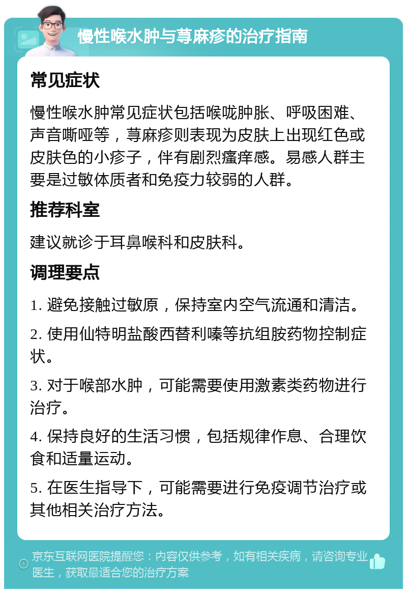 慢性喉水肿与荨麻疹的治疗指南 常见症状 慢性喉水肿常见症状包括喉咙肿胀、呼吸困难、声音嘶哑等，荨麻疹则表现为皮肤上出现红色或皮肤色的小疹子，伴有剧烈瘙痒感。易感人群主要是过敏体质者和免疫力较弱的人群。 推荐科室 建议就诊于耳鼻喉科和皮肤科。 调理要点 1. 避免接触过敏原，保持室内空气流通和清洁。 2. 使用仙特明盐酸西替利嗪等抗组胺药物控制症状。 3. 对于喉部水肿，可能需要使用激素类药物进行治疗。 4. 保持良好的生活习惯，包括规律作息、合理饮食和适量运动。 5. 在医生指导下，可能需要进行免疫调节治疗或其他相关治疗方法。