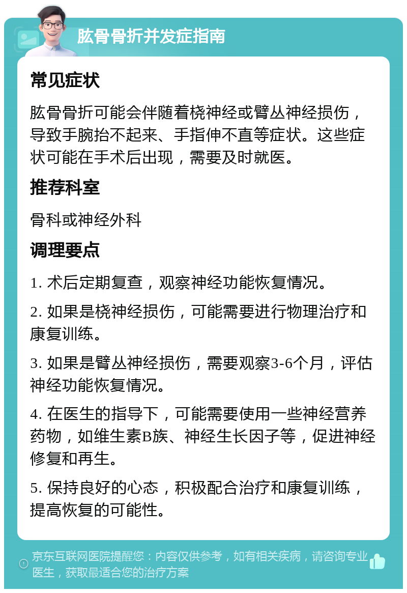 肱骨骨折并发症指南 常见症状 肱骨骨折可能会伴随着桡神经或臂丛神经损伤，导致手腕抬不起来、手指伸不直等症状。这些症状可能在手术后出现，需要及时就医。 推荐科室 骨科或神经外科 调理要点 1. 术后定期复查，观察神经功能恢复情况。 2. 如果是桡神经损伤，可能需要进行物理治疗和康复训练。 3. 如果是臂丛神经损伤，需要观察3-6个月，评估神经功能恢复情况。 4. 在医生的指导下，可能需要使用一些神经营养药物，如维生素B族、神经生长因子等，促进神经修复和再生。 5. 保持良好的心态，积极配合治疗和康复训练，提高恢复的可能性。