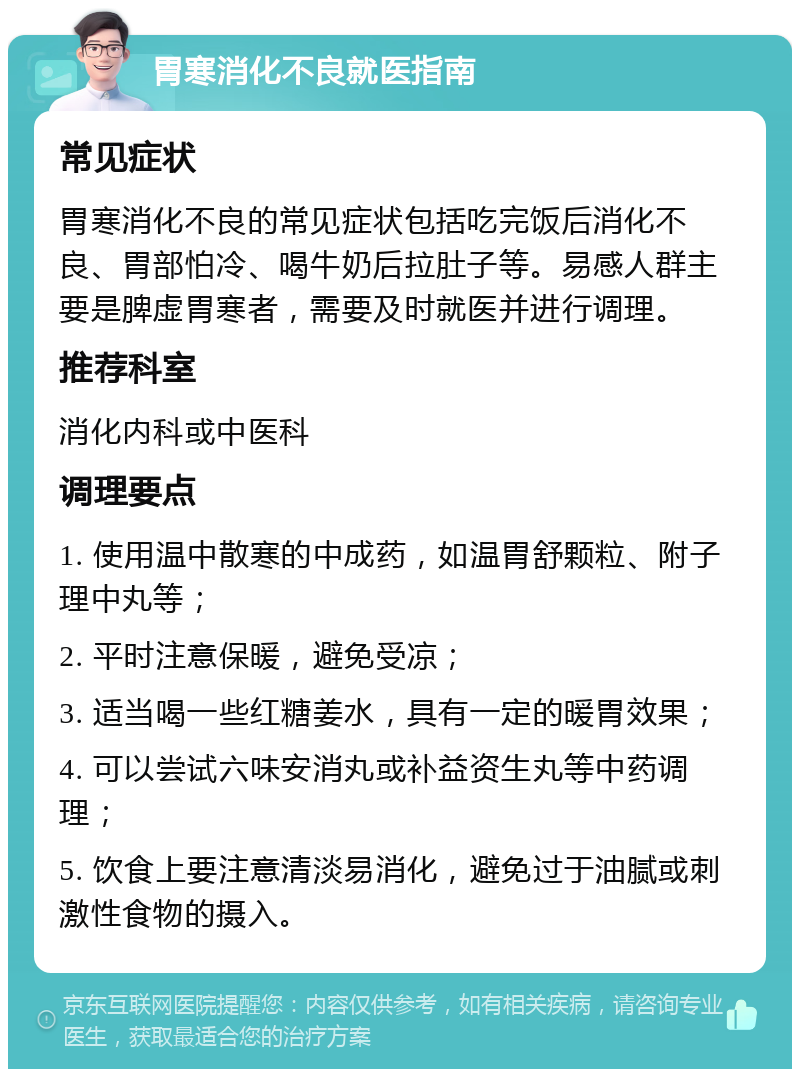 胃寒消化不良就医指南 常见症状 胃寒消化不良的常见症状包括吃完饭后消化不良、胃部怕冷、喝牛奶后拉肚子等。易感人群主要是脾虚胃寒者，需要及时就医并进行调理。 推荐科室 消化内科或中医科 调理要点 1. 使用温中散寒的中成药，如温胃舒颗粒、附子理中丸等； 2. 平时注意保暖，避免受凉； 3. 适当喝一些红糖姜水，具有一定的暖胃效果； 4. 可以尝试六味安消丸或补益资生丸等中药调理； 5. 饮食上要注意清淡易消化，避免过于油腻或刺激性食物的摄入。