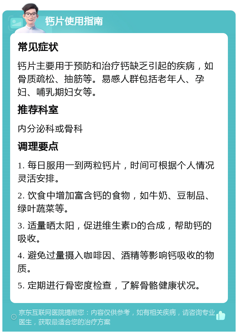 钙片使用指南 常见症状 钙片主要用于预防和治疗钙缺乏引起的疾病，如骨质疏松、抽筋等。易感人群包括老年人、孕妇、哺乳期妇女等。 推荐科室 内分泌科或骨科 调理要点 1. 每日服用一到两粒钙片，时间可根据个人情况灵活安排。 2. 饮食中增加富含钙的食物，如牛奶、豆制品、绿叶蔬菜等。 3. 适量晒太阳，促进维生素D的合成，帮助钙的吸收。 4. 避免过量摄入咖啡因、酒精等影响钙吸收的物质。 5. 定期进行骨密度检查，了解骨骼健康状况。