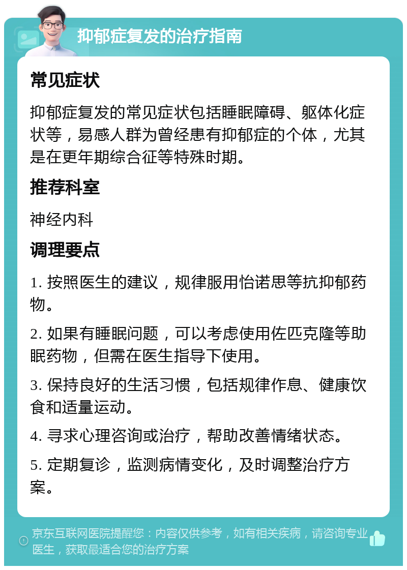 抑郁症复发的治疗指南 常见症状 抑郁症复发的常见症状包括睡眠障碍、躯体化症状等，易感人群为曾经患有抑郁症的个体，尤其是在更年期综合征等特殊时期。 推荐科室 神经内科 调理要点 1. 按照医生的建议，规律服用怡诺思等抗抑郁药物。 2. 如果有睡眠问题，可以考虑使用佐匹克隆等助眠药物，但需在医生指导下使用。 3. 保持良好的生活习惯，包括规律作息、健康饮食和适量运动。 4. 寻求心理咨询或治疗，帮助改善情绪状态。 5. 定期复诊，监测病情变化，及时调整治疗方案。