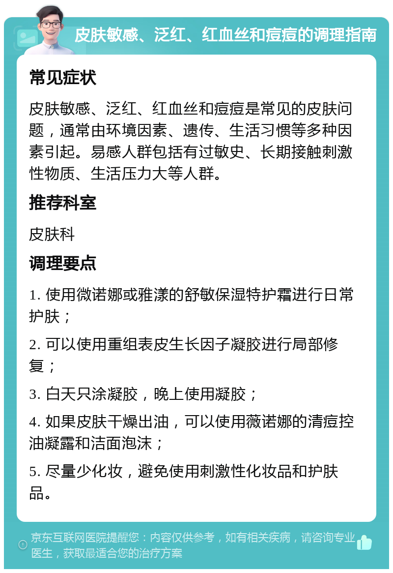 皮肤敏感、泛红、红血丝和痘痘的调理指南 常见症状 皮肤敏感、泛红、红血丝和痘痘是常见的皮肤问题，通常由环境因素、遗传、生活习惯等多种因素引起。易感人群包括有过敏史、长期接触刺激性物质、生活压力大等人群。 推荐科室 皮肤科 调理要点 1. 使用微诺娜或雅漾的舒敏保湿特护霜进行日常护肤； 2. 可以使用重组表皮生长因子凝胶进行局部修复； 3. 白天只涂凝胶，晚上使用凝胶； 4. 如果皮肤干燥出油，可以使用薇诺娜的清痘控油凝露和洁面泡沫； 5. 尽量少化妆，避免使用刺激性化妆品和护肤品。