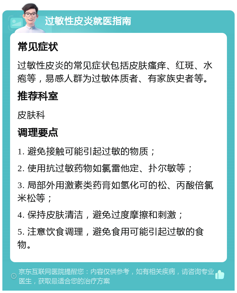 过敏性皮炎就医指南 常见症状 过敏性皮炎的常见症状包括皮肤瘙痒、红斑、水疱等，易感人群为过敏体质者、有家族史者等。 推荐科室 皮肤科 调理要点 1. 避免接触可能引起过敏的物质； 2. 使用抗过敏药物如氯雷他定、扑尔敏等； 3. 局部外用激素类药膏如氢化可的松、丙酸倍氯米松等； 4. 保持皮肤清洁，避免过度摩擦和刺激； 5. 注意饮食调理，避免食用可能引起过敏的食物。