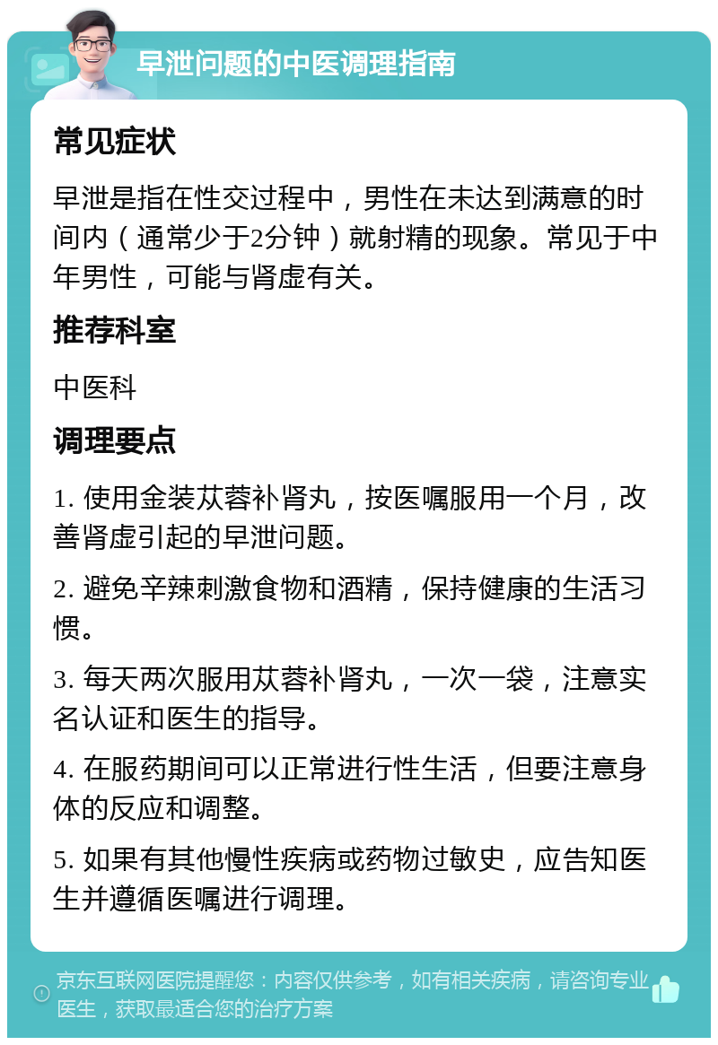 早泄问题的中医调理指南 常见症状 早泄是指在性交过程中，男性在未达到满意的时间内（通常少于2分钟）就射精的现象。常见于中年男性，可能与肾虚有关。 推荐科室 中医科 调理要点 1. 使用金装苁蓉补肾丸，按医嘱服用一个月，改善肾虚引起的早泄问题。 2. 避免辛辣刺激食物和酒精，保持健康的生活习惯。 3. 每天两次服用苁蓉补肾丸，一次一袋，注意实名认证和医生的指导。 4. 在服药期间可以正常进行性生活，但要注意身体的反应和调整。 5. 如果有其他慢性疾病或药物过敏史，应告知医生并遵循医嘱进行调理。