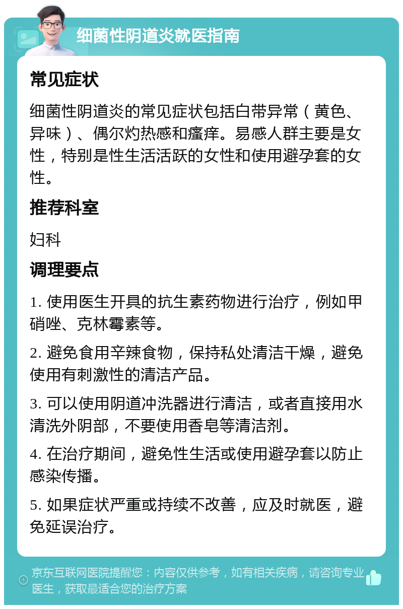 细菌性阴道炎就医指南 常见症状 细菌性阴道炎的常见症状包括白带异常（黄色、异味）、偶尔灼热感和瘙痒。易感人群主要是女性，特别是性生活活跃的女性和使用避孕套的女性。 推荐科室 妇科 调理要点 1. 使用医生开具的抗生素药物进行治疗，例如甲硝唑、克林霉素等。 2. 避免食用辛辣食物，保持私处清洁干燥，避免使用有刺激性的清洁产品。 3. 可以使用阴道冲洗器进行清洁，或者直接用水清洗外阴部，不要使用香皂等清洁剂。 4. 在治疗期间，避免性生活或使用避孕套以防止感染传播。 5. 如果症状严重或持续不改善，应及时就医，避免延误治疗。