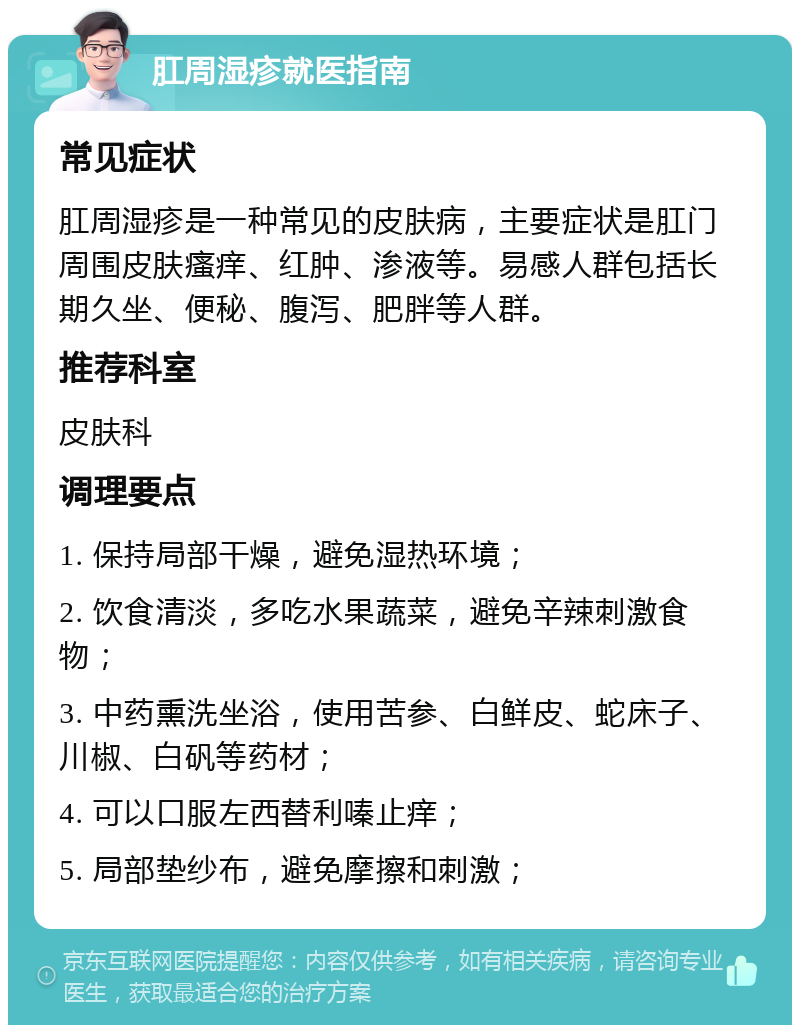 肛周湿疹就医指南 常见症状 肛周湿疹是一种常见的皮肤病，主要症状是肛门周围皮肤瘙痒、红肿、渗液等。易感人群包括长期久坐、便秘、腹泻、肥胖等人群。 推荐科室 皮肤科 调理要点 1. 保持局部干燥，避免湿热环境； 2. 饮食清淡，多吃水果蔬菜，避免辛辣刺激食物； 3. 中药熏洗坐浴，使用苦参、白鲜皮、蛇床子、川椒、白矾等药材； 4. 可以口服左西替利嗪止痒； 5. 局部垫纱布，避免摩擦和刺激；