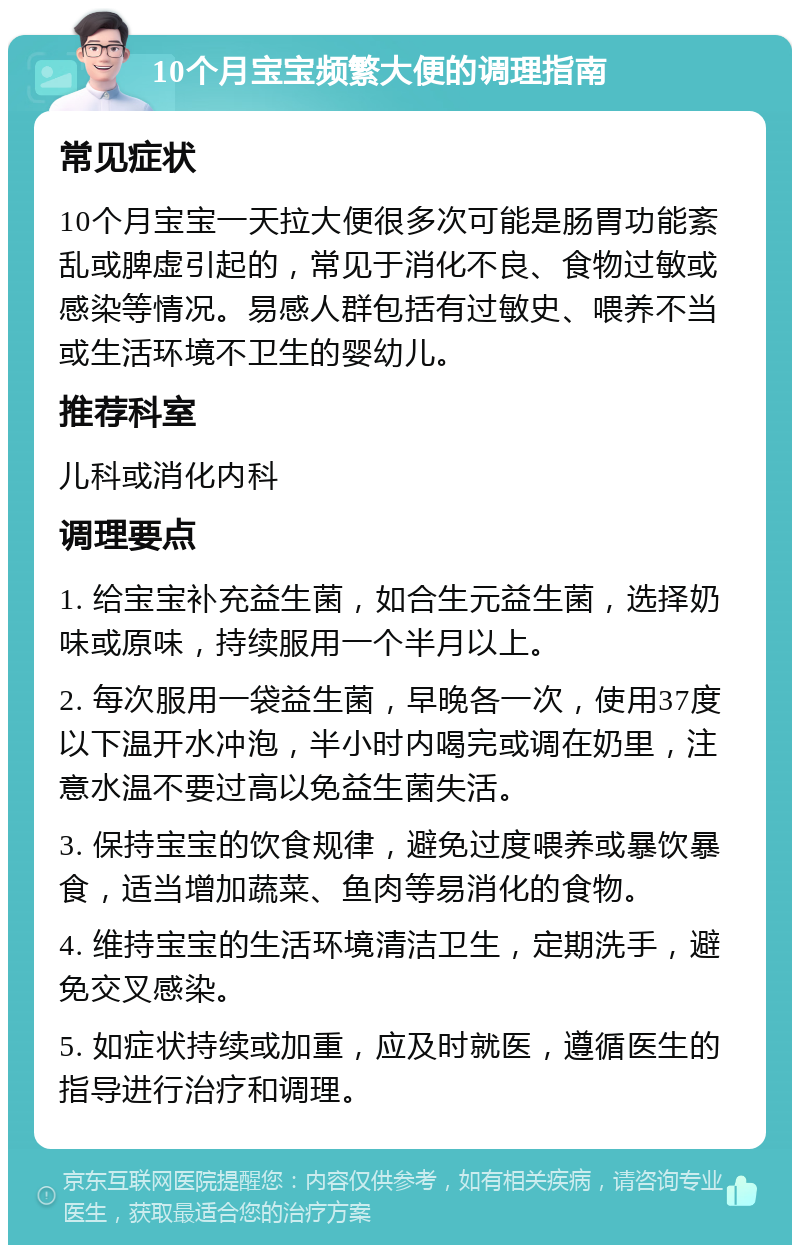 10个月宝宝频繁大便的调理指南 常见症状 10个月宝宝一天拉大便很多次可能是肠胃功能紊乱或脾虚引起的，常见于消化不良、食物过敏或感染等情况。易感人群包括有过敏史、喂养不当或生活环境不卫生的婴幼儿。 推荐科室 儿科或消化内科 调理要点 1. 给宝宝补充益生菌，如合生元益生菌，选择奶味或原味，持续服用一个半月以上。 2. 每次服用一袋益生菌，早晚各一次，使用37度以下温开水冲泡，半小时内喝完或调在奶里，注意水温不要过高以免益生菌失活。 3. 保持宝宝的饮食规律，避免过度喂养或暴饮暴食，适当增加蔬菜、鱼肉等易消化的食物。 4. 维持宝宝的生活环境清洁卫生，定期洗手，避免交叉感染。 5. 如症状持续或加重，应及时就医，遵循医生的指导进行治疗和调理。