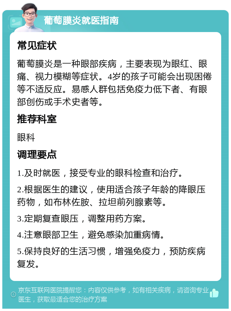 葡萄膜炎就医指南 常见症状 葡萄膜炎是一种眼部疾病，主要表现为眼红、眼痛、视力模糊等症状。4岁的孩子可能会出现困倦等不适反应。易感人群包括免疫力低下者、有眼部创伤或手术史者等。 推荐科室 眼科 调理要点 1.及时就医，接受专业的眼科检查和治疗。 2.根据医生的建议，使用适合孩子年龄的降眼压药物，如布林佐胺、拉坦前列腺素等。 3.定期复查眼压，调整用药方案。 4.注意眼部卫生，避免感染加重病情。 5.保持良好的生活习惯，增强免疫力，预防疾病复发。