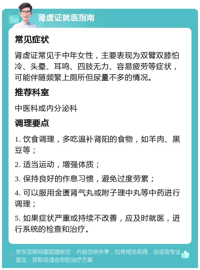 肾虚证就医指南 常见症状 肾虚证常见于中年女性，主要表现为双臂双膝怕冷、头晕、耳鸣、四肢无力、容易疲劳等症状，可能伴随频繁上厕所但尿量不多的情况。 推荐科室 中医科或内分泌科 调理要点 1. 饮食调理，多吃温补肾阳的食物，如羊肉、黑豆等； 2. 适当运动，增强体质； 3. 保持良好的作息习惯，避免过度劳累； 4. 可以服用金匮肾气丸或附子理中丸等中药进行调理； 5. 如果症状严重或持续不改善，应及时就医，进行系统的检查和治疗。