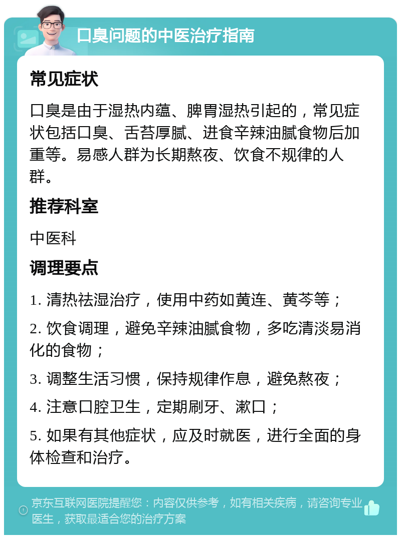 口臭问题的中医治疗指南 常见症状 口臭是由于湿热内蕴、脾胃湿热引起的，常见症状包括口臭、舌苔厚腻、进食辛辣油腻食物后加重等。易感人群为长期熬夜、饮食不规律的人群。 推荐科室 中医科 调理要点 1. 清热祛湿治疗，使用中药如黄连、黄芩等； 2. 饮食调理，避免辛辣油腻食物，多吃清淡易消化的食物； 3. 调整生活习惯，保持规律作息，避免熬夜； 4. 注意口腔卫生，定期刷牙、漱口； 5. 如果有其他症状，应及时就医，进行全面的身体检查和治疗。