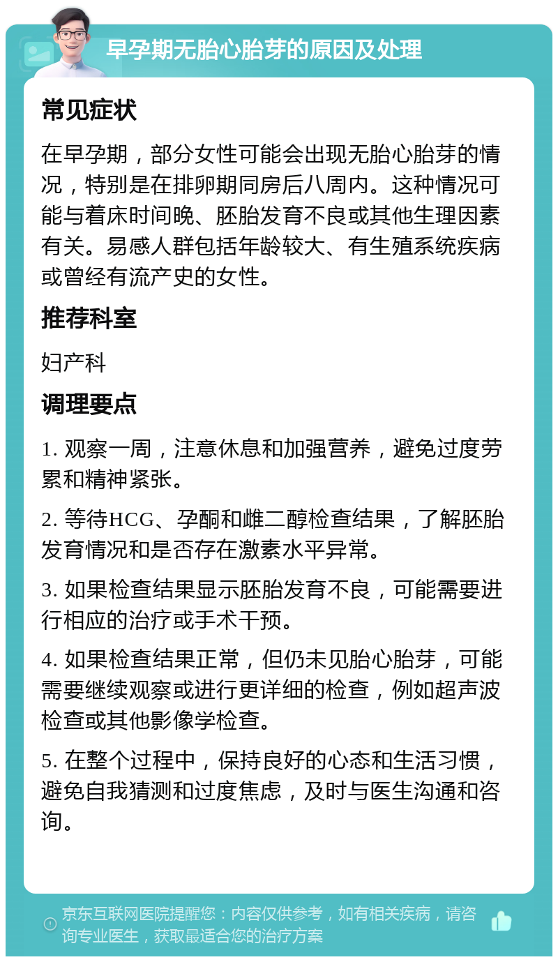 早孕期无胎心胎芽的原因及处理 常见症状 在早孕期，部分女性可能会出现无胎心胎芽的情况，特别是在排卵期同房后八周内。这种情况可能与着床时间晚、胚胎发育不良或其他生理因素有关。易感人群包括年龄较大、有生殖系统疾病或曾经有流产史的女性。 推荐科室 妇产科 调理要点 1. 观察一周，注意休息和加强营养，避免过度劳累和精神紧张。 2. 等待HCG、孕酮和雌二醇检查结果，了解胚胎发育情况和是否存在激素水平异常。 3. 如果检查结果显示胚胎发育不良，可能需要进行相应的治疗或手术干预。 4. 如果检查结果正常，但仍未见胎心胎芽，可能需要继续观察或进行更详细的检查，例如超声波检查或其他影像学检查。 5. 在整个过程中，保持良好的心态和生活习惯，避免自我猜测和过度焦虑，及时与医生沟通和咨询。