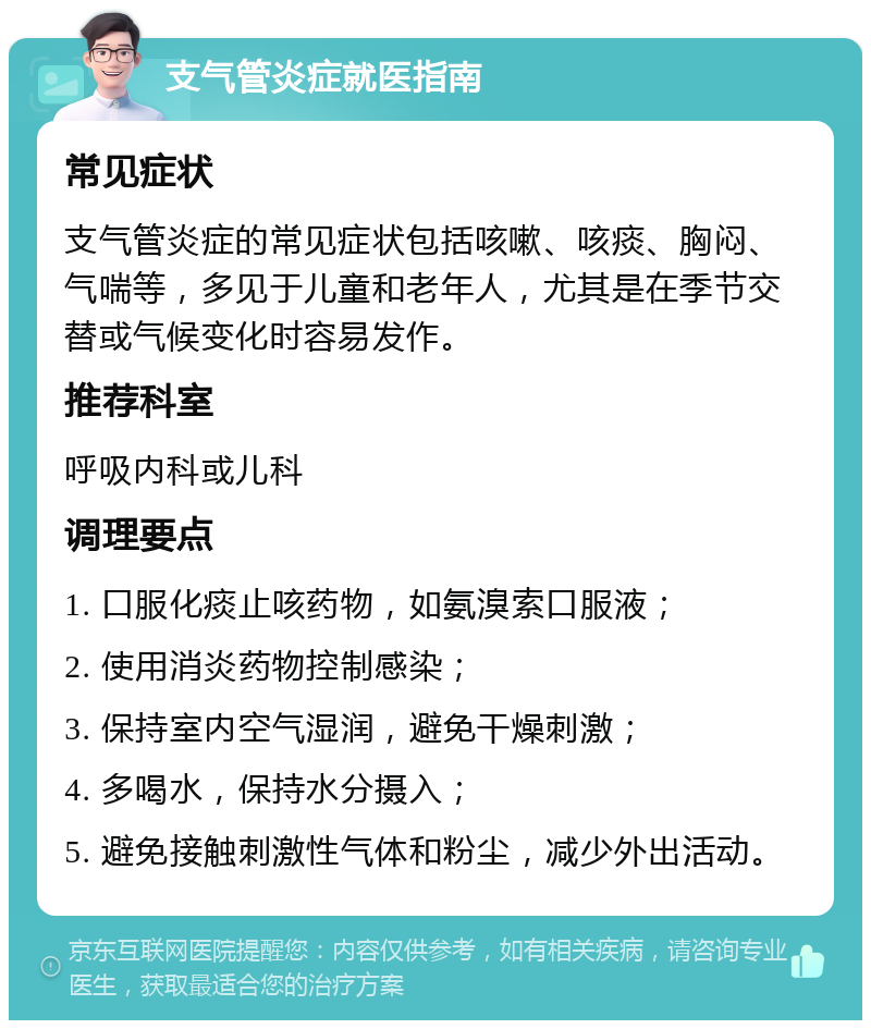 支气管炎症就医指南 常见症状 支气管炎症的常见症状包括咳嗽、咳痰、胸闷、气喘等，多见于儿童和老年人，尤其是在季节交替或气候变化时容易发作。 推荐科室 呼吸内科或儿科 调理要点 1. 口服化痰止咳药物，如氨溴索口服液； 2. 使用消炎药物控制感染； 3. 保持室内空气湿润，避免干燥刺激； 4. 多喝水，保持水分摄入； 5. 避免接触刺激性气体和粉尘，减少外出活动。