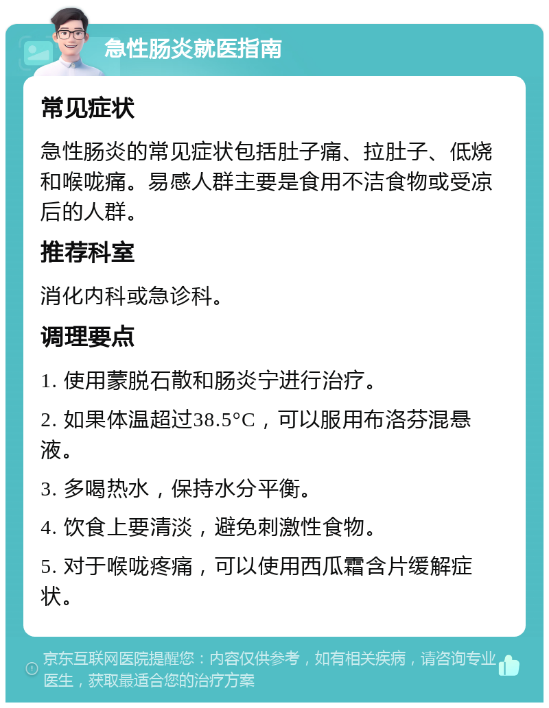 急性肠炎就医指南 常见症状 急性肠炎的常见症状包括肚子痛、拉肚子、低烧和喉咙痛。易感人群主要是食用不洁食物或受凉后的人群。 推荐科室 消化内科或急诊科。 调理要点 1. 使用蒙脱石散和肠炎宁进行治疗。 2. 如果体温超过38.5°C，可以服用布洛芬混悬液。 3. 多喝热水，保持水分平衡。 4. 饮食上要清淡，避免刺激性食物。 5. 对于喉咙疼痛，可以使用西瓜霜含片缓解症状。