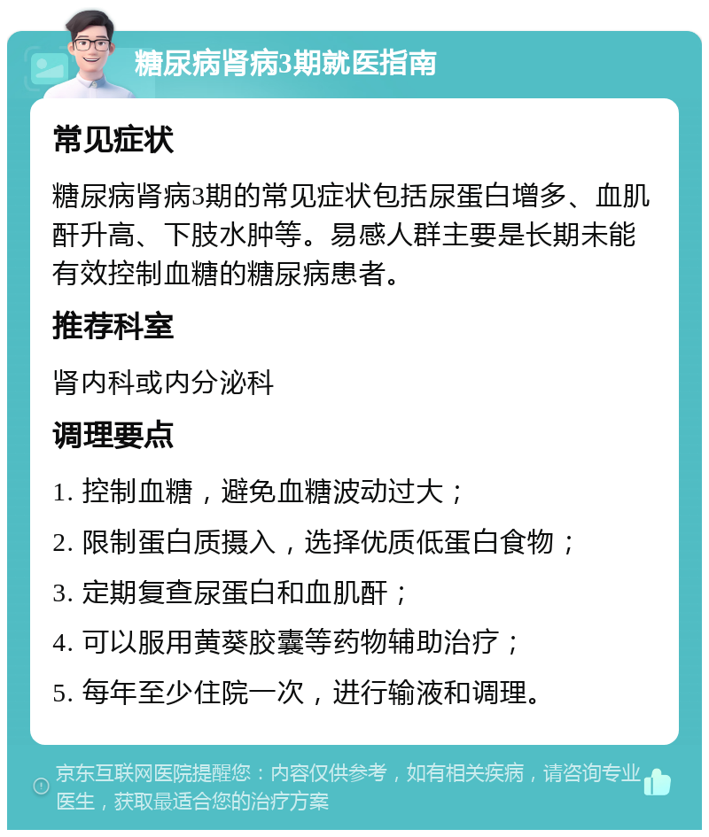 糖尿病肾病3期就医指南 常见症状 糖尿病肾病3期的常见症状包括尿蛋白增多、血肌酐升高、下肢水肿等。易感人群主要是长期未能有效控制血糖的糖尿病患者。 推荐科室 肾内科或内分泌科 调理要点 1. 控制血糖，避免血糖波动过大； 2. 限制蛋白质摄入，选择优质低蛋白食物； 3. 定期复查尿蛋白和血肌酐； 4. 可以服用黄葵胶囊等药物辅助治疗； 5. 每年至少住院一次，进行输液和调理。