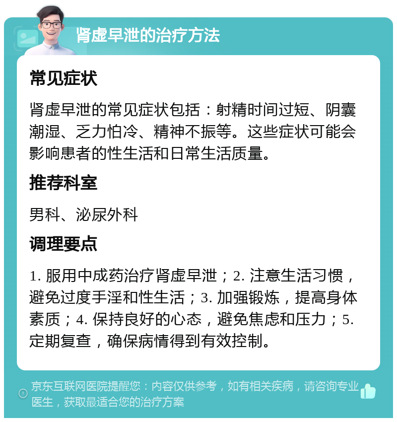 肾虚早泄的治疗方法 常见症状 肾虚早泄的常见症状包括：射精时间过短、阴囊潮湿、乏力怕冷、精神不振等。这些症状可能会影响患者的性生活和日常生活质量。 推荐科室 男科、泌尿外科 调理要点 1. 服用中成药治疗肾虚早泄；2. 注意生活习惯，避免过度手淫和性生活；3. 加强锻炼，提高身体素质；4. 保持良好的心态，避免焦虑和压力；5. 定期复查，确保病情得到有效控制。