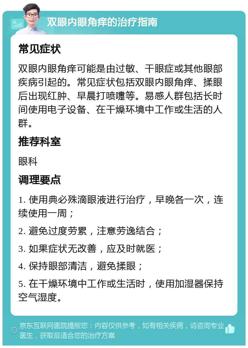 双眼内眼角痒的治疗指南 常见症状 双眼内眼角痒可能是由过敏、干眼症或其他眼部疾病引起的。常见症状包括双眼内眼角痒、揉眼后出现红肿、早晨打喷嚏等。易感人群包括长时间使用电子设备、在干燥环境中工作或生活的人群。 推荐科室 眼科 调理要点 1. 使用典必殊滴眼液进行治疗，早晚各一次，连续使用一周； 2. 避免过度劳累，注意劳逸结合； 3. 如果症状无改善，应及时就医； 4. 保持眼部清洁，避免揉眼； 5. 在干燥环境中工作或生活时，使用加湿器保持空气湿度。