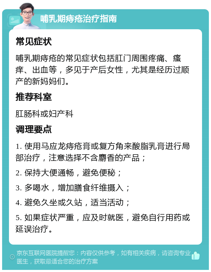 哺乳期痔疮治疗指南 常见症状 哺乳期痔疮的常见症状包括肛门周围疼痛、瘙痒、出血等，多见于产后女性，尤其是经历过顺产的新妈妈们。 推荐科室 肛肠科或妇产科 调理要点 1. 使用马应龙痔疮膏或复方角来酸脂乳膏进行局部治疗，注意选择不含麝香的产品； 2. 保持大便通畅，避免便秘； 3. 多喝水，增加膳食纤维摄入； 4. 避免久坐或久站，适当活动； 5. 如果症状严重，应及时就医，避免自行用药或延误治疗。