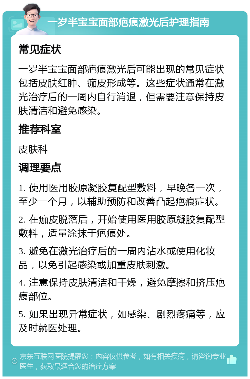 一岁半宝宝面部疤痕激光后护理指南 常见症状 一岁半宝宝面部疤痕激光后可能出现的常见症状包括皮肤红肿、痂皮形成等。这些症状通常在激光治疗后的一周内自行消退，但需要注意保持皮肤清洁和避免感染。 推荐科室 皮肤科 调理要点 1. 使用医用胶原凝胶复配型敷料，早晚各一次，至少一个月，以辅助预防和改善凸起疤痕症状。 2. 在痂皮脱落后，开始使用医用胶原凝胶复配型敷料，适量涂抹于疤痕处。 3. 避免在激光治疗后的一周内沾水或使用化妆品，以免引起感染或加重皮肤刺激。 4. 注意保持皮肤清洁和干燥，避免摩擦和挤压疤痕部位。 5. 如果出现异常症状，如感染、剧烈疼痛等，应及时就医处理。