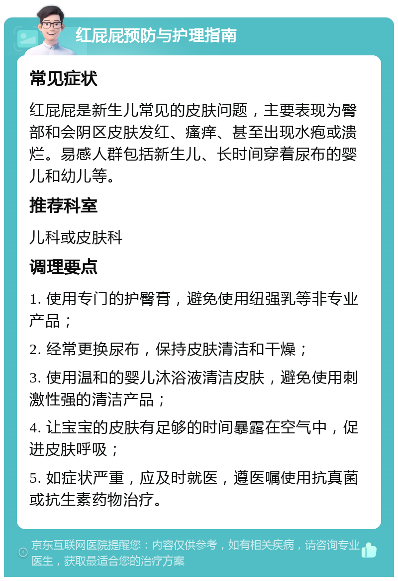 红屁屁预防与护理指南 常见症状 红屁屁是新生儿常见的皮肤问题，主要表现为臀部和会阴区皮肤发红、瘙痒、甚至出现水疱或溃烂。易感人群包括新生儿、长时间穿着尿布的婴儿和幼儿等。 推荐科室 儿科或皮肤科 调理要点 1. 使用专门的护臀膏，避免使用纽强乳等非专业产品； 2. 经常更换尿布，保持皮肤清洁和干燥； 3. 使用温和的婴儿沐浴液清洁皮肤，避免使用刺激性强的清洁产品； 4. 让宝宝的皮肤有足够的时间暴露在空气中，促进皮肤呼吸； 5. 如症状严重，应及时就医，遵医嘱使用抗真菌或抗生素药物治疗。