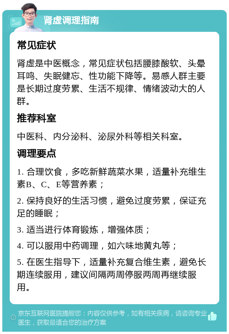 肾虚调理指南 常见症状 肾虚是中医概念，常见症状包括腰膝酸软、头晕耳鸣、失眠健忘、性功能下降等。易感人群主要是长期过度劳累、生活不规律、情绪波动大的人群。 推荐科室 中医科、内分泌科、泌尿外科等相关科室。 调理要点 1. 合理饮食，多吃新鲜蔬菜水果，适量补充维生素B、C、E等营养素； 2. 保持良好的生活习惯，避免过度劳累，保证充足的睡眠； 3. 适当进行体育锻炼，增强体质； 4. 可以服用中药调理，如六味地黄丸等； 5. 在医生指导下，适量补充复合维生素，避免长期连续服用，建议间隔两周停服两周再继续服用。