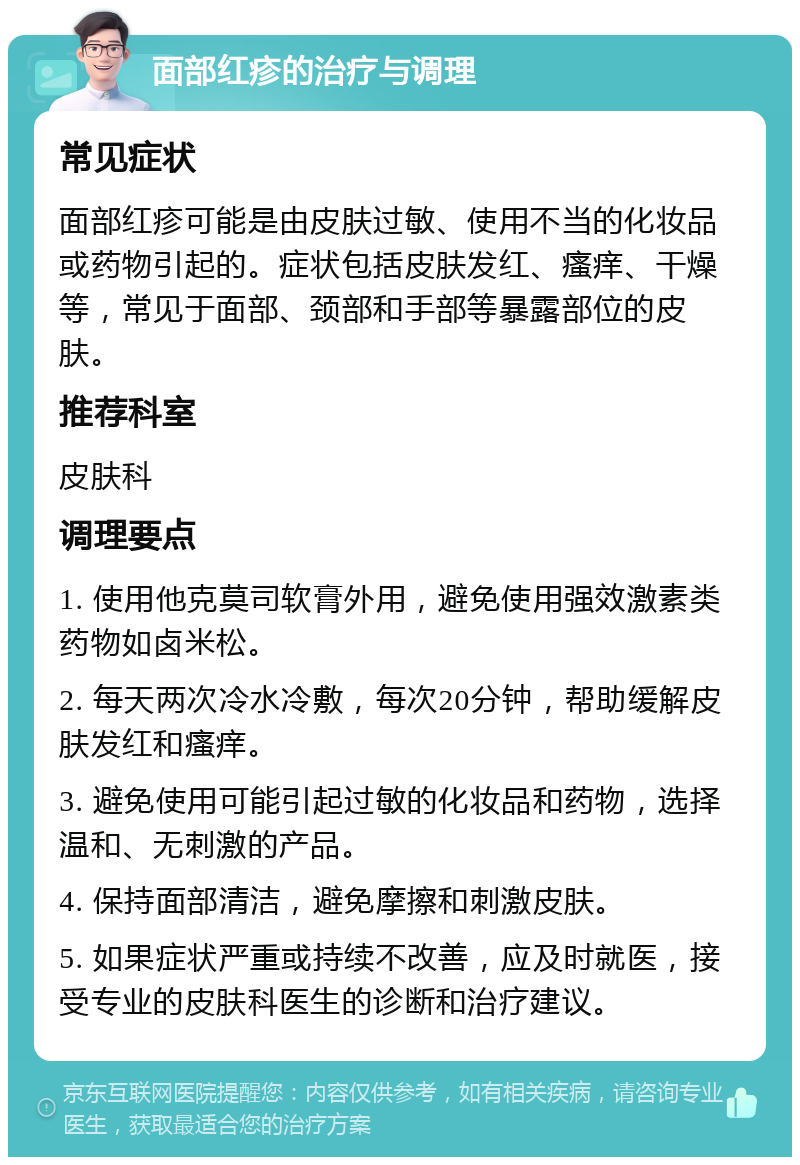 面部红疹的治疗与调理 常见症状 面部红疹可能是由皮肤过敏、使用不当的化妆品或药物引起的。症状包括皮肤发红、瘙痒、干燥等，常见于面部、颈部和手部等暴露部位的皮肤。 推荐科室 皮肤科 调理要点 1. 使用他克莫司软膏外用，避免使用强效激素类药物如卤米松。 2. 每天两次冷水冷敷，每次20分钟，帮助缓解皮肤发红和瘙痒。 3. 避免使用可能引起过敏的化妆品和药物，选择温和、无刺激的产品。 4. 保持面部清洁，避免摩擦和刺激皮肤。 5. 如果症状严重或持续不改善，应及时就医，接受专业的皮肤科医生的诊断和治疗建议。