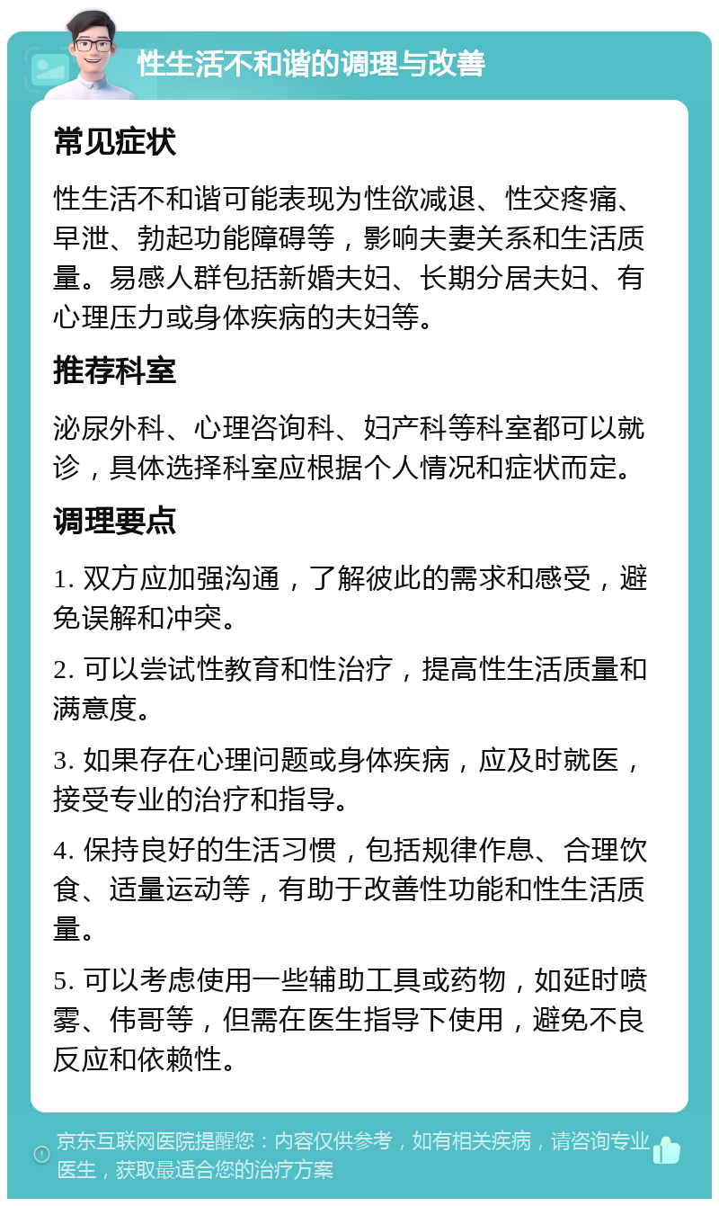 性生活不和谐的调理与改善 常见症状 性生活不和谐可能表现为性欲减退、性交疼痛、早泄、勃起功能障碍等，影响夫妻关系和生活质量。易感人群包括新婚夫妇、长期分居夫妇、有心理压力或身体疾病的夫妇等。 推荐科室 泌尿外科、心理咨询科、妇产科等科室都可以就诊，具体选择科室应根据个人情况和症状而定。 调理要点 1. 双方应加强沟通，了解彼此的需求和感受，避免误解和冲突。 2. 可以尝试性教育和性治疗，提高性生活质量和满意度。 3. 如果存在心理问题或身体疾病，应及时就医，接受专业的治疗和指导。 4. 保持良好的生活习惯，包括规律作息、合理饮食、适量运动等，有助于改善性功能和性生活质量。 5. 可以考虑使用一些辅助工具或药物，如延时喷雾、伟哥等，但需在医生指导下使用，避免不良反应和依赖性。