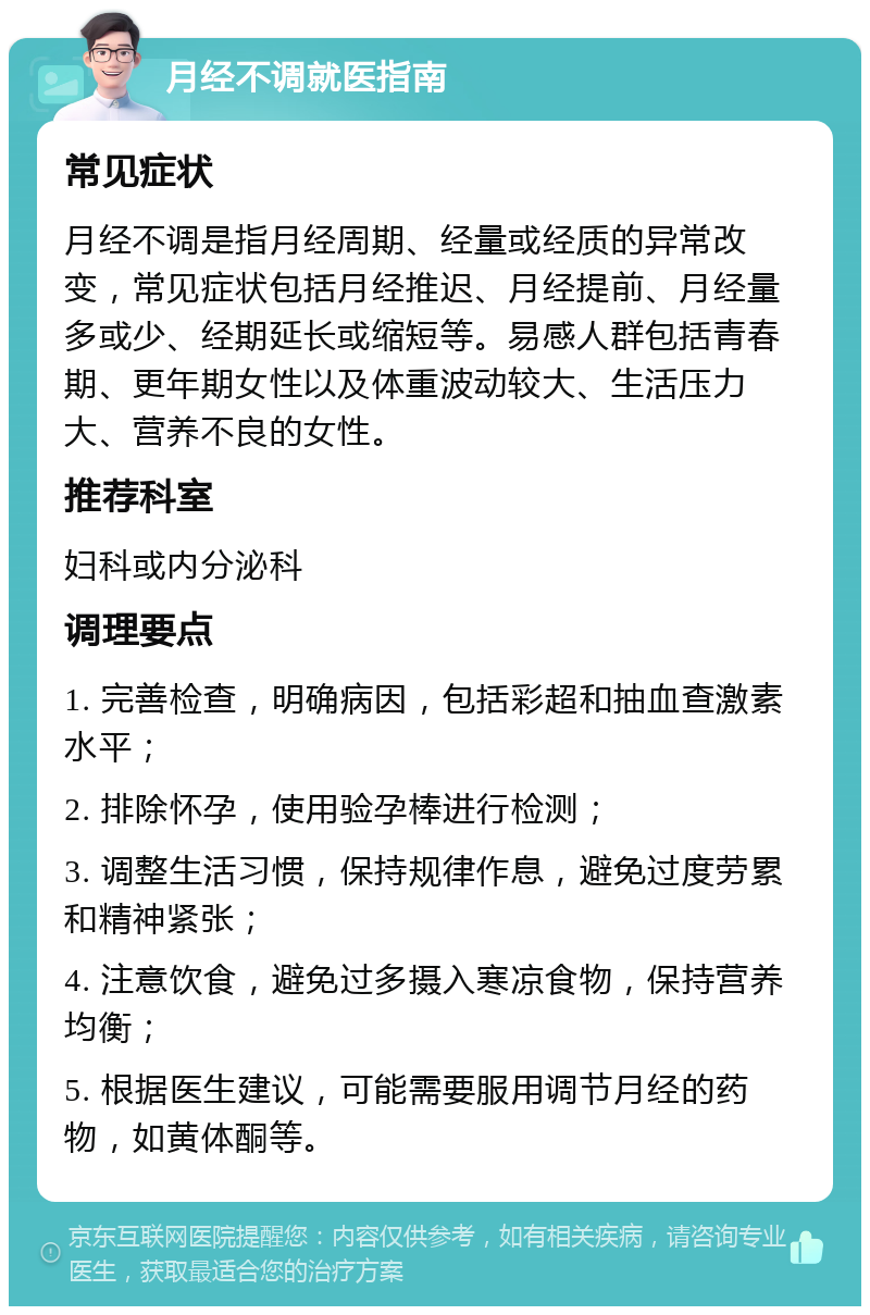 月经不调就医指南 常见症状 月经不调是指月经周期、经量或经质的异常改变，常见症状包括月经推迟、月经提前、月经量多或少、经期延长或缩短等。易感人群包括青春期、更年期女性以及体重波动较大、生活压力大、营养不良的女性。 推荐科室 妇科或内分泌科 调理要点 1. 完善检查，明确病因，包括彩超和抽血查激素水平； 2. 排除怀孕，使用验孕棒进行检测； 3. 调整生活习惯，保持规律作息，避免过度劳累和精神紧张； 4. 注意饮食，避免过多摄入寒凉食物，保持营养均衡； 5. 根据医生建议，可能需要服用调节月经的药物，如黄体酮等。