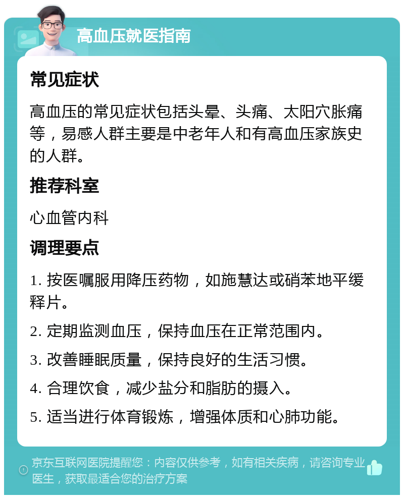 高血压就医指南 常见症状 高血压的常见症状包括头晕、头痛、太阳穴胀痛等，易感人群主要是中老年人和有高血压家族史的人群。 推荐科室 心血管内科 调理要点 1. 按医嘱服用降压药物，如施慧达或硝苯地平缓释片。 2. 定期监测血压，保持血压在正常范围内。 3. 改善睡眠质量，保持良好的生活习惯。 4. 合理饮食，减少盐分和脂肪的摄入。 5. 适当进行体育锻炼，增强体质和心肺功能。