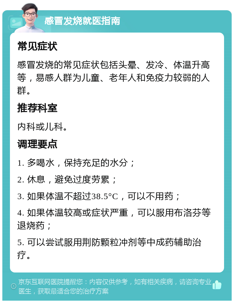 感冒发烧就医指南 常见症状 感冒发烧的常见症状包括头晕、发冷、体温升高等，易感人群为儿童、老年人和免疫力较弱的人群。 推荐科室 内科或儿科。 调理要点 1. 多喝水，保持充足的水分； 2. 休息，避免过度劳累； 3. 如果体温不超过38.5°C，可以不用药； 4. 如果体温较高或症状严重，可以服用布洛芬等退烧药； 5. 可以尝试服用荆防颗粒冲剂等中成药辅助治疗。