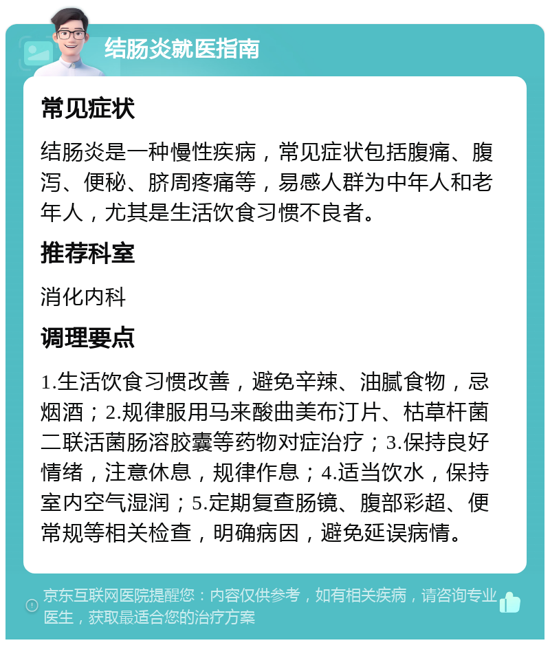 结肠炎就医指南 常见症状 结肠炎是一种慢性疾病，常见症状包括腹痛、腹泻、便秘、脐周疼痛等，易感人群为中年人和老年人，尤其是生活饮食习惯不良者。 推荐科室 消化内科 调理要点 1.生活饮食习惯改善，避免辛辣、油腻食物，忌烟酒；2.规律服用马来酸曲美布汀片、枯草杆菌二联活菌肠溶胶囊等药物对症治疗；3.保持良好情绪，注意休息，规律作息；4.适当饮水，保持室内空气湿润；5.定期复查肠镜、腹部彩超、便常规等相关检查，明确病因，避免延误病情。