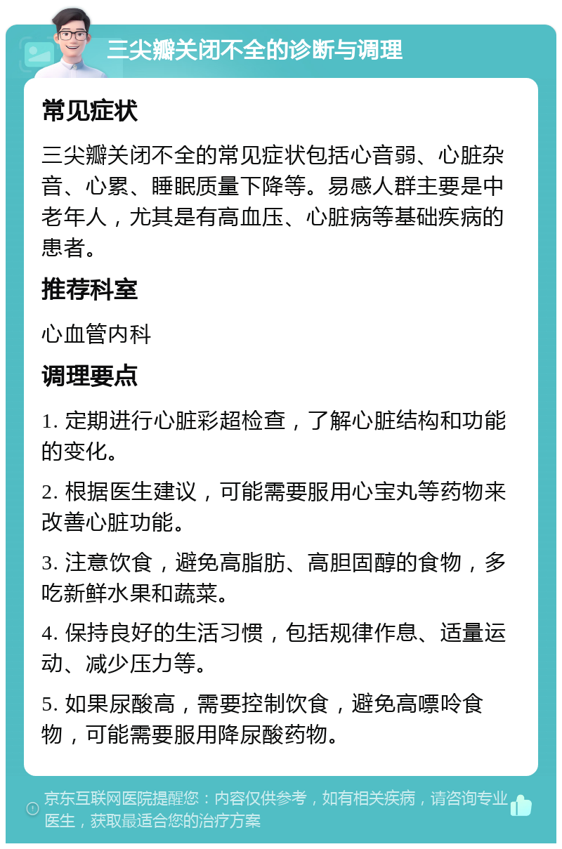 三尖瓣关闭不全的诊断与调理 常见症状 三尖瓣关闭不全的常见症状包括心音弱、心脏杂音、心累、睡眠质量下降等。易感人群主要是中老年人，尤其是有高血压、心脏病等基础疾病的患者。 推荐科室 心血管内科 调理要点 1. 定期进行心脏彩超检查，了解心脏结构和功能的变化。 2. 根据医生建议，可能需要服用心宝丸等药物来改善心脏功能。 3. 注意饮食，避免高脂肪、高胆固醇的食物，多吃新鲜水果和蔬菜。 4. 保持良好的生活习惯，包括规律作息、适量运动、减少压力等。 5. 如果尿酸高，需要控制饮食，避免高嘌呤食物，可能需要服用降尿酸药物。