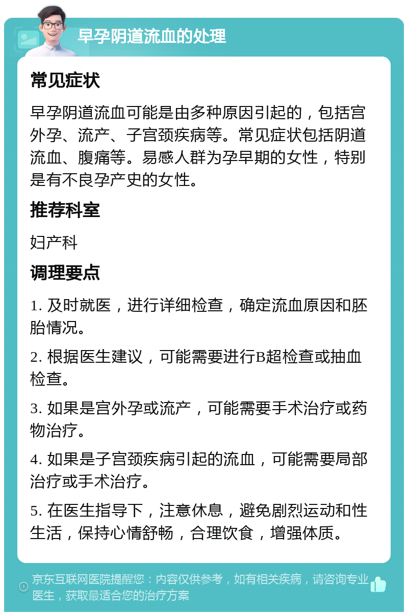 早孕阴道流血的处理 常见症状 早孕阴道流血可能是由多种原因引起的，包括宫外孕、流产、子宫颈疾病等。常见症状包括阴道流血、腹痛等。易感人群为孕早期的女性，特别是有不良孕产史的女性。 推荐科室 妇产科 调理要点 1. 及时就医，进行详细检查，确定流血原因和胚胎情况。 2. 根据医生建议，可能需要进行B超检查或抽血检查。 3. 如果是宫外孕或流产，可能需要手术治疗或药物治疗。 4. 如果是子宫颈疾病引起的流血，可能需要局部治疗或手术治疗。 5. 在医生指导下，注意休息，避免剧烈运动和性生活，保持心情舒畅，合理饮食，增强体质。