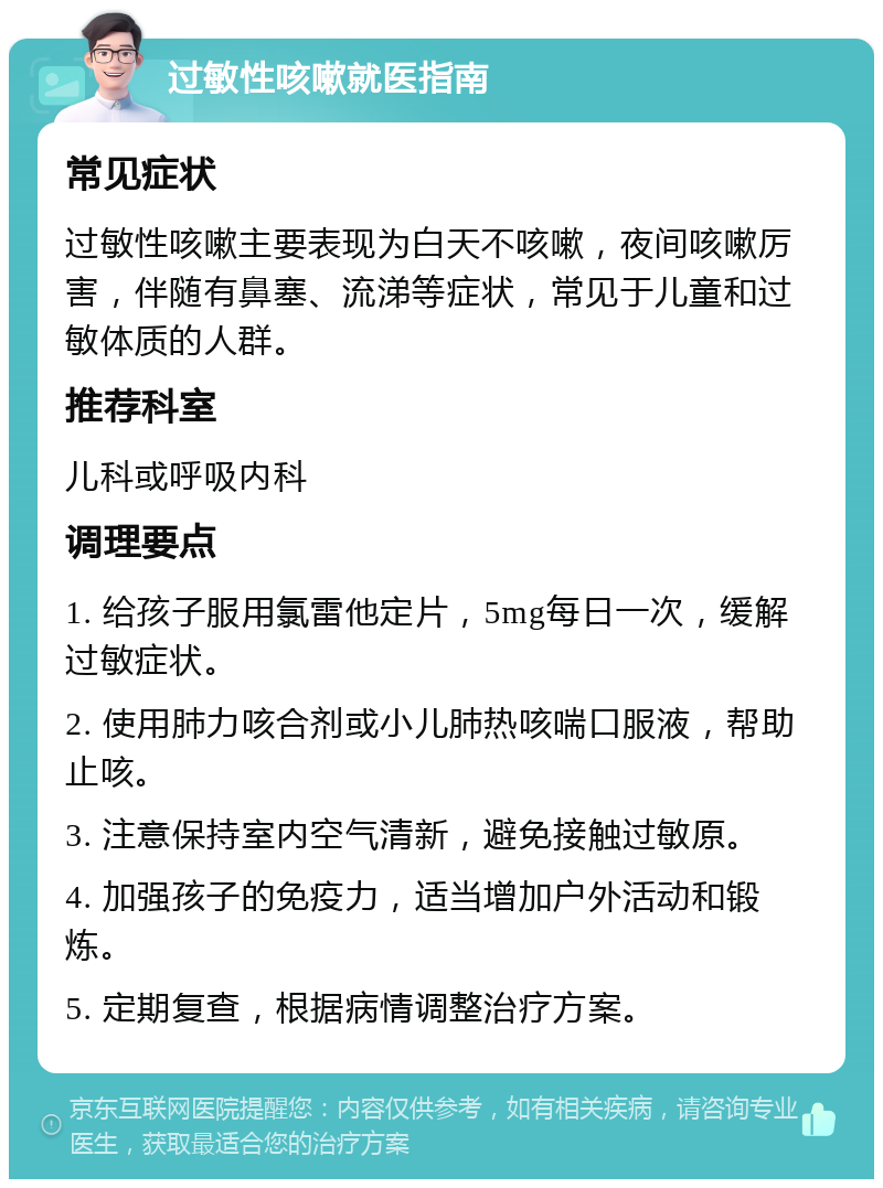 过敏性咳嗽就医指南 常见症状 过敏性咳嗽主要表现为白天不咳嗽，夜间咳嗽厉害，伴随有鼻塞、流涕等症状，常见于儿童和过敏体质的人群。 推荐科室 儿科或呼吸内科 调理要点 1. 给孩子服用氯雷他定片，5mg每日一次，缓解过敏症状。 2. 使用肺力咳合剂或小儿肺热咳喘口服液，帮助止咳。 3. 注意保持室内空气清新，避免接触过敏原。 4. 加强孩子的免疫力，适当增加户外活动和锻炼。 5. 定期复查，根据病情调整治疗方案。