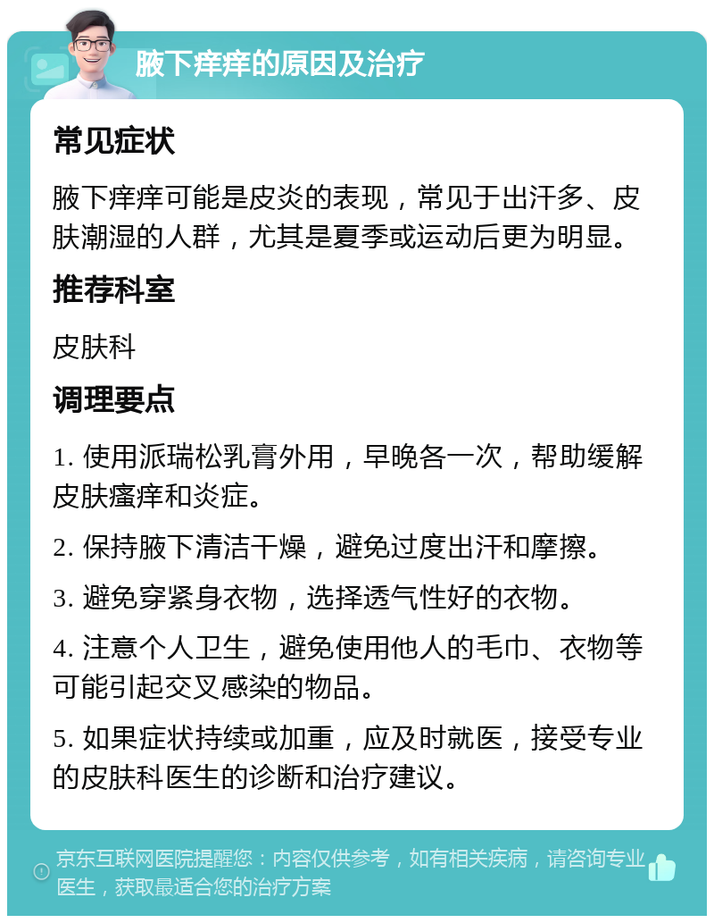 腋下痒痒的原因及治疗 常见症状 腋下痒痒可能是皮炎的表现，常见于出汗多、皮肤潮湿的人群，尤其是夏季或运动后更为明显。 推荐科室 皮肤科 调理要点 1. 使用派瑞松乳膏外用，早晚各一次，帮助缓解皮肤瘙痒和炎症。 2. 保持腋下清洁干燥，避免过度出汗和摩擦。 3. 避免穿紧身衣物，选择透气性好的衣物。 4. 注意个人卫生，避免使用他人的毛巾、衣物等可能引起交叉感染的物品。 5. 如果症状持续或加重，应及时就医，接受专业的皮肤科医生的诊断和治疗建议。