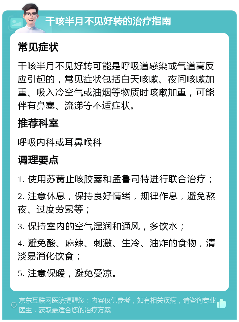 干咳半月不见好转的治疗指南 常见症状 干咳半月不见好转可能是呼吸道感染或气道高反应引起的，常见症状包括白天咳嗽、夜间咳嗽加重、吸入冷空气或油烟等物质时咳嗽加重，可能伴有鼻塞、流涕等不适症状。 推荐科室 呼吸内科或耳鼻喉科 调理要点 1. 使用苏黄止咳胶囊和孟鲁司特进行联合治疗； 2. 注意休息，保持良好情绪，规律作息，避免熬夜、过度劳累等； 3. 保持室内的空气湿润和通风，多饮水； 4. 避免酸、麻辣、刺激、生冷、油炸的食物，清淡易消化饮食； 5. 注意保暖，避免受凉。