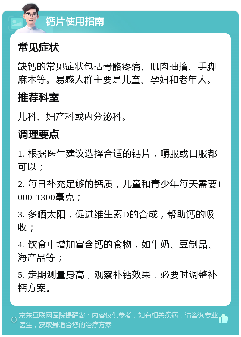 钙片使用指南 常见症状 缺钙的常见症状包括骨骼疼痛、肌肉抽搐、手脚麻木等。易感人群主要是儿童、孕妇和老年人。 推荐科室 儿科、妇产科或内分泌科。 调理要点 1. 根据医生建议选择合适的钙片，嚼服或口服都可以； 2. 每日补充足够的钙质，儿童和青少年每天需要1000-1300毫克； 3. 多晒太阳，促进维生素D的合成，帮助钙的吸收； 4. 饮食中增加富含钙的食物，如牛奶、豆制品、海产品等； 5. 定期测量身高，观察补钙效果，必要时调整补钙方案。