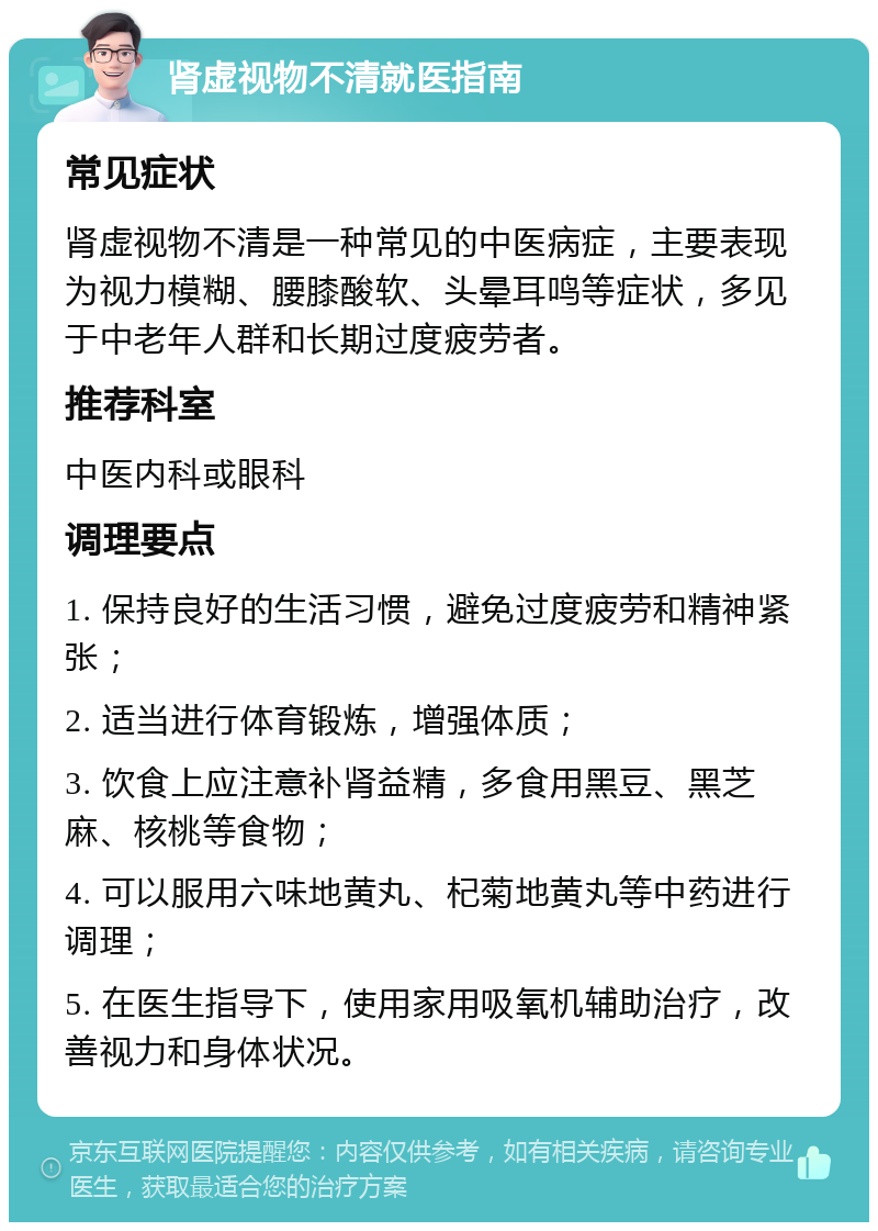 肾虚视物不清就医指南 常见症状 肾虚视物不清是一种常见的中医病症，主要表现为视力模糊、腰膝酸软、头晕耳鸣等症状，多见于中老年人群和长期过度疲劳者。 推荐科室 中医内科或眼科 调理要点 1. 保持良好的生活习惯，避免过度疲劳和精神紧张； 2. 适当进行体育锻炼，增强体质； 3. 饮食上应注意补肾益精，多食用黑豆、黑芝麻、核桃等食物； 4. 可以服用六味地黄丸、杞菊地黄丸等中药进行调理； 5. 在医生指导下，使用家用吸氧机辅助治疗，改善视力和身体状况。