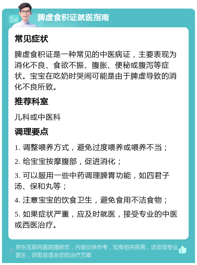 脾虚食积证就医指南 常见症状 脾虚食积证是一种常见的中医病证，主要表现为消化不良、食欲不振、腹胀、便秘或腹泻等症状。宝宝在吃奶时哭闹可能是由于脾虚导致的消化不良所致。 推荐科室 儿科或中医科 调理要点 1. 调整喂养方式，避免过度喂养或喂养不当； 2. 给宝宝按摩腹部，促进消化； 3. 可以服用一些中药调理脾胃功能，如四君子汤、保和丸等； 4. 注意宝宝的饮食卫生，避免食用不洁食物； 5. 如果症状严重，应及时就医，接受专业的中医或西医治疗。