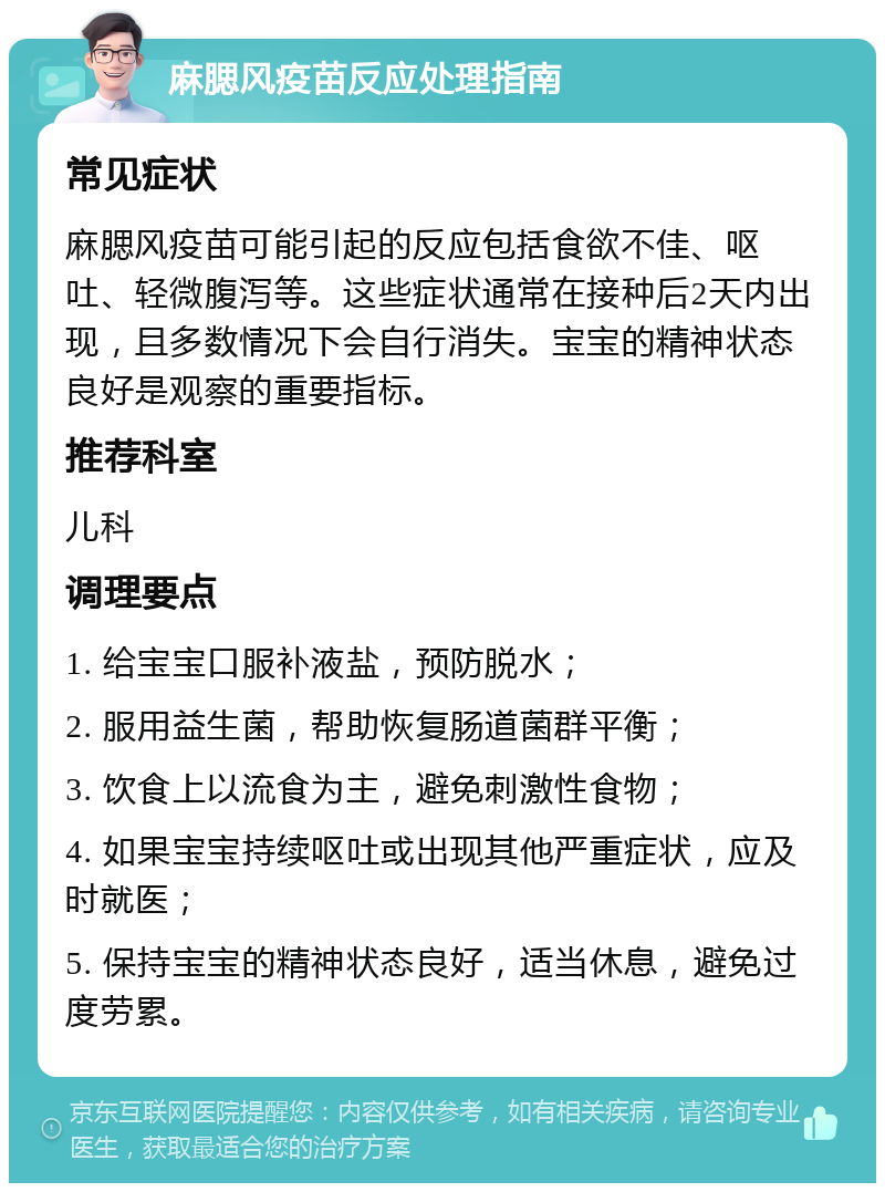 麻腮风疫苗反应处理指南 常见症状 麻腮风疫苗可能引起的反应包括食欲不佳、呕吐、轻微腹泻等。这些症状通常在接种后2天内出现，且多数情况下会自行消失。宝宝的精神状态良好是观察的重要指标。 推荐科室 儿科 调理要点 1. 给宝宝口服补液盐，预防脱水； 2. 服用益生菌，帮助恢复肠道菌群平衡； 3. 饮食上以流食为主，避免刺激性食物； 4. 如果宝宝持续呕吐或出现其他严重症状，应及时就医； 5. 保持宝宝的精神状态良好，适当休息，避免过度劳累。