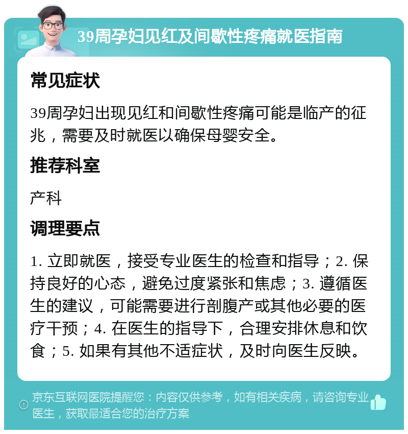 39周孕妇见红及间歇性疼痛就医指南 常见症状 39周孕妇出现见红和间歇性疼痛可能是临产的征兆，需要及时就医以确保母婴安全。 推荐科室 产科 调理要点 1. 立即就医，接受专业医生的检查和指导；2. 保持良好的心态，避免过度紧张和焦虑；3. 遵循医生的建议，可能需要进行剖腹产或其他必要的医疗干预；4. 在医生的指导下，合理安排休息和饮食；5. 如果有其他不适症状，及时向医生反映。