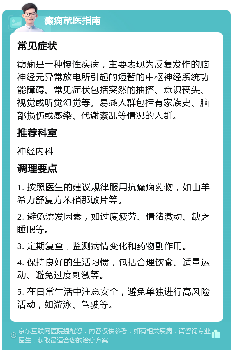 癫痫就医指南 常见症状 癫痫是一种慢性疾病，主要表现为反复发作的脑神经元异常放电所引起的短暂的中枢神经系统功能障碍。常见症状包括突然的抽搐、意识丧失、视觉或听觉幻觉等。易感人群包括有家族史、脑部损伤或感染、代谢紊乱等情况的人群。 推荐科室 神经内科 调理要点 1. 按照医生的建议规律服用抗癫痫药物，如山羊希力舒复方苯硝那敏片等。 2. 避免诱发因素，如过度疲劳、情绪激动、缺乏睡眠等。 3. 定期复查，监测病情变化和药物副作用。 4. 保持良好的生活习惯，包括合理饮食、适量运动、避免过度刺激等。 5. 在日常生活中注意安全，避免单独进行高风险活动，如游泳、驾驶等。