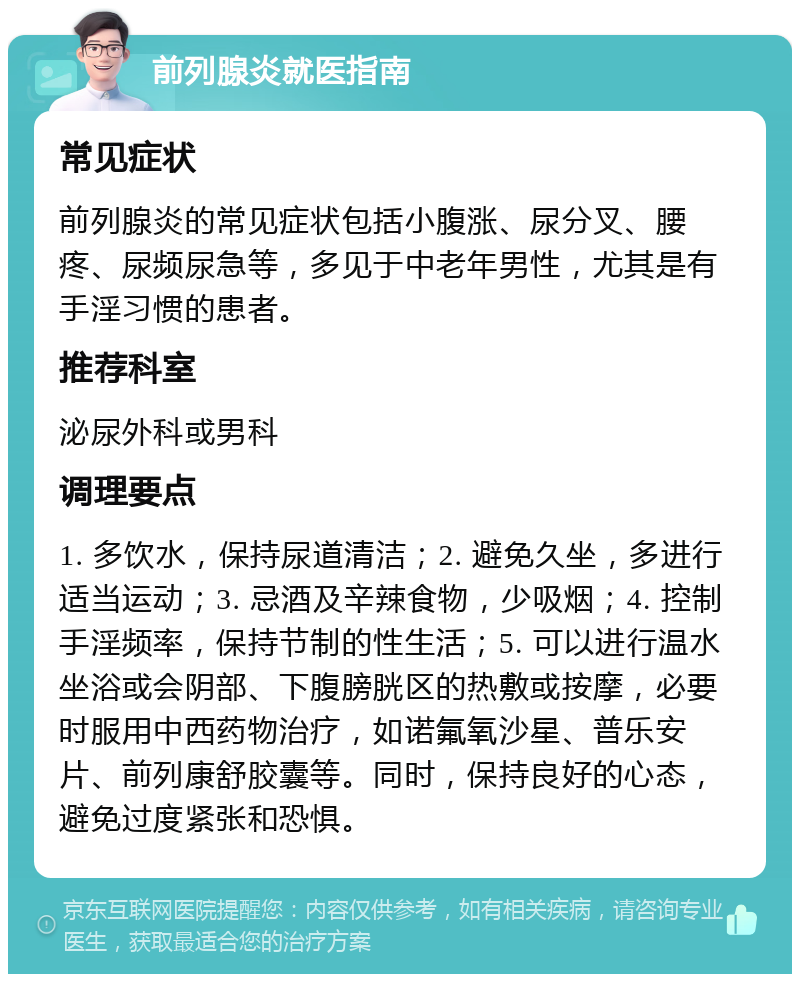 前列腺炎就医指南 常见症状 前列腺炎的常见症状包括小腹涨、尿分叉、腰疼、尿频尿急等，多见于中老年男性，尤其是有手淫习惯的患者。 推荐科室 泌尿外科或男科 调理要点 1. 多饮水，保持尿道清洁；2. 避免久坐，多进行适当运动；3. 忌酒及辛辣食物，少吸烟；4. 控制手淫频率，保持节制的性生活；5. 可以进行温水坐浴或会阴部、下腹膀胱区的热敷或按摩，必要时服用中西药物治疗，如诺氟氧沙星、普乐安片、前列康舒胶囊等。同时，保持良好的心态，避免过度紧张和恐惧。