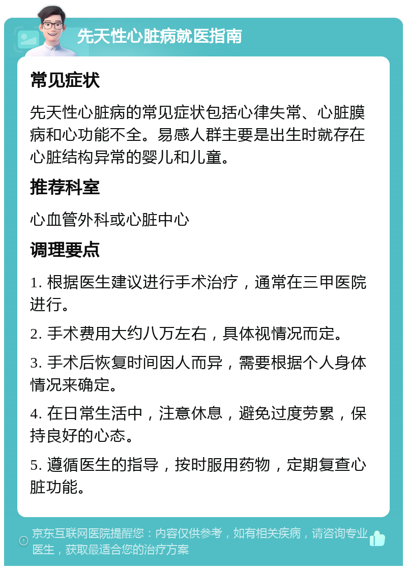 先天性心脏病就医指南 常见症状 先天性心脏病的常见症状包括心律失常、心脏膜病和心功能不全。易感人群主要是出生时就存在心脏结构异常的婴儿和儿童。 推荐科室 心血管外科或心脏中心 调理要点 1. 根据医生建议进行手术治疗，通常在三甲医院进行。 2. 手术费用大约八万左右，具体视情况而定。 3. 手术后恢复时间因人而异，需要根据个人身体情况来确定。 4. 在日常生活中，注意休息，避免过度劳累，保持良好的心态。 5. 遵循医生的指导，按时服用药物，定期复查心脏功能。