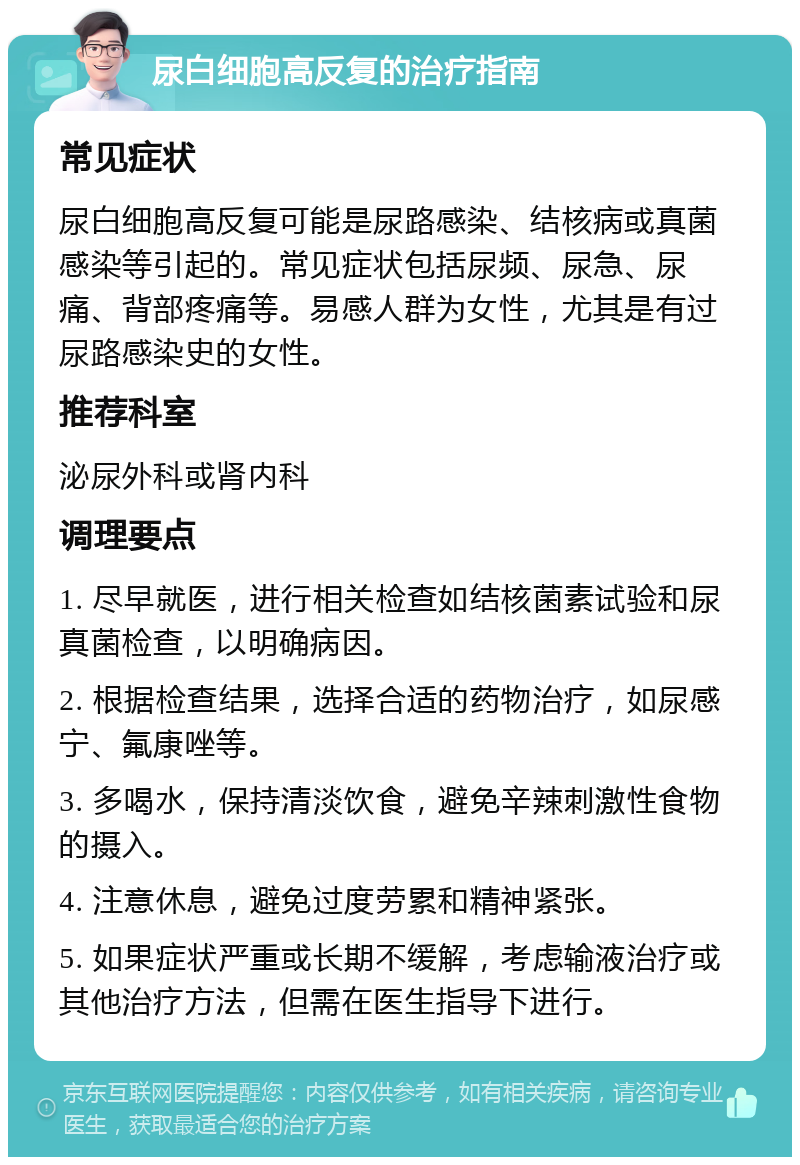 尿白细胞高反复的治疗指南 常见症状 尿白细胞高反复可能是尿路感染、结核病或真菌感染等引起的。常见症状包括尿频、尿急、尿痛、背部疼痛等。易感人群为女性，尤其是有过尿路感染史的女性。 推荐科室 泌尿外科或肾内科 调理要点 1. 尽早就医，进行相关检查如结核菌素试验和尿真菌检查，以明确病因。 2. 根据检查结果，选择合适的药物治疗，如尿感宁、氟康唑等。 3. 多喝水，保持清淡饮食，避免辛辣刺激性食物的摄入。 4. 注意休息，避免过度劳累和精神紧张。 5. 如果症状严重或长期不缓解，考虑输液治疗或其他治疗方法，但需在医生指导下进行。