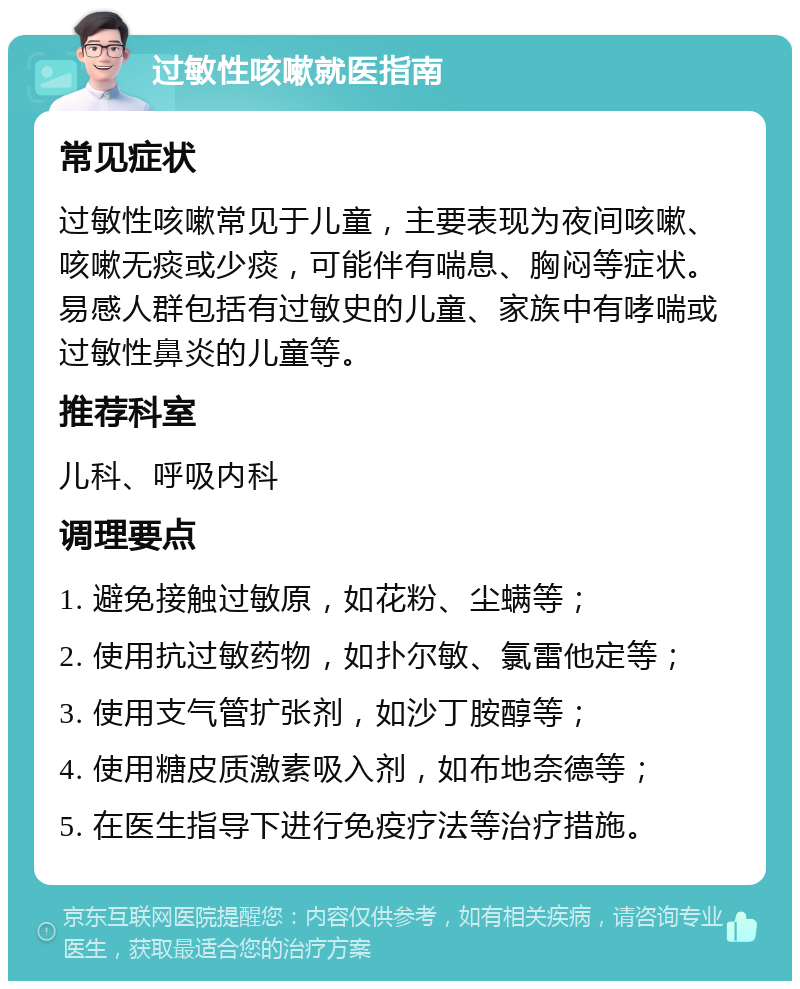 过敏性咳嗽就医指南 常见症状 过敏性咳嗽常见于儿童，主要表现为夜间咳嗽、咳嗽无痰或少痰，可能伴有喘息、胸闷等症状。易感人群包括有过敏史的儿童、家族中有哮喘或过敏性鼻炎的儿童等。 推荐科室 儿科、呼吸内科 调理要点 1. 避免接触过敏原，如花粉、尘螨等； 2. 使用抗过敏药物，如扑尔敏、氯雷他定等； 3. 使用支气管扩张剂，如沙丁胺醇等； 4. 使用糖皮质激素吸入剂，如布地奈德等； 5. 在医生指导下进行免疫疗法等治疗措施。