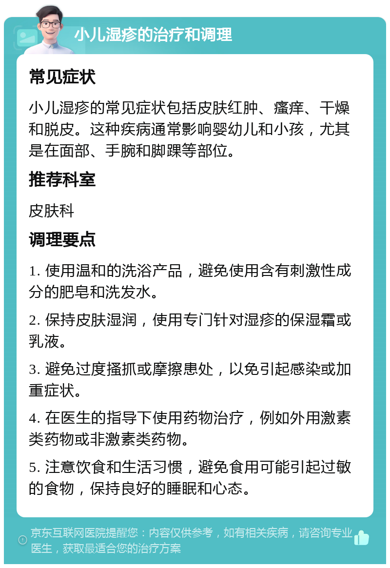 小儿湿疹的治疗和调理 常见症状 小儿湿疹的常见症状包括皮肤红肿、瘙痒、干燥和脱皮。这种疾病通常影响婴幼儿和小孩，尤其是在面部、手腕和脚踝等部位。 推荐科室 皮肤科 调理要点 1. 使用温和的洗浴产品，避免使用含有刺激性成分的肥皂和洗发水。 2. 保持皮肤湿润，使用专门针对湿疹的保湿霜或乳液。 3. 避免过度搔抓或摩擦患处，以免引起感染或加重症状。 4. 在医生的指导下使用药物治疗，例如外用激素类药物或非激素类药物。 5. 注意饮食和生活习惯，避免食用可能引起过敏的食物，保持良好的睡眠和心态。