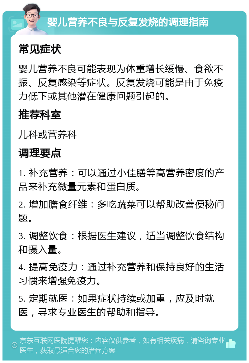 婴儿营养不良与反复发烧的调理指南 常见症状 婴儿营养不良可能表现为体重增长缓慢、食欲不振、反复感染等症状。反复发烧可能是由于免疫力低下或其他潜在健康问题引起的。 推荐科室 儿科或营养科 调理要点 1. 补充营养：可以通过小佳膳等高营养密度的产品来补充微量元素和蛋白质。 2. 增加膳食纤维：多吃蔬菜可以帮助改善便秘问题。 3. 调整饮食：根据医生建议，适当调整饮食结构和摄入量。 4. 提高免疫力：通过补充营养和保持良好的生活习惯来增强免疫力。 5. 定期就医：如果症状持续或加重，应及时就医，寻求专业医生的帮助和指导。