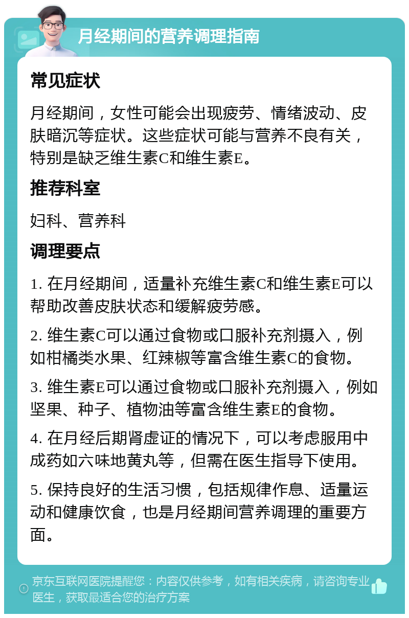 月经期间的营养调理指南 常见症状 月经期间，女性可能会出现疲劳、情绪波动、皮肤暗沉等症状。这些症状可能与营养不良有关，特别是缺乏维生素C和维生素E。 推荐科室 妇科、营养科 调理要点 1. 在月经期间，适量补充维生素C和维生素E可以帮助改善皮肤状态和缓解疲劳感。 2. 维生素C可以通过食物或口服补充剂摄入，例如柑橘类水果、红辣椒等富含维生素C的食物。 3. 维生素E可以通过食物或口服补充剂摄入，例如坚果、种子、植物油等富含维生素E的食物。 4. 在月经后期肾虚证的情况下，可以考虑服用中成药如六味地黄丸等，但需在医生指导下使用。 5. 保持良好的生活习惯，包括规律作息、适量运动和健康饮食，也是月经期间营养调理的重要方面。