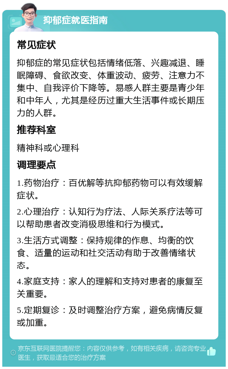 抑郁症就医指南 常见症状 抑郁症的常见症状包括情绪低落、兴趣减退、睡眠障碍、食欲改变、体重波动、疲劳、注意力不集中、自我评价下降等。易感人群主要是青少年和中年人，尤其是经历过重大生活事件或长期压力的人群。 推荐科室 精神科或心理科 调理要点 1.药物治疗：百优解等抗抑郁药物可以有效缓解症状。 2.心理治疗：认知行为疗法、人际关系疗法等可以帮助患者改变消极思维和行为模式。 3.生活方式调整：保持规律的作息、均衡的饮食、适量的运动和社交活动有助于改善情绪状态。 4.家庭支持：家人的理解和支持对患者的康复至关重要。 5.定期复诊：及时调整治疗方案，避免病情反复或加重。