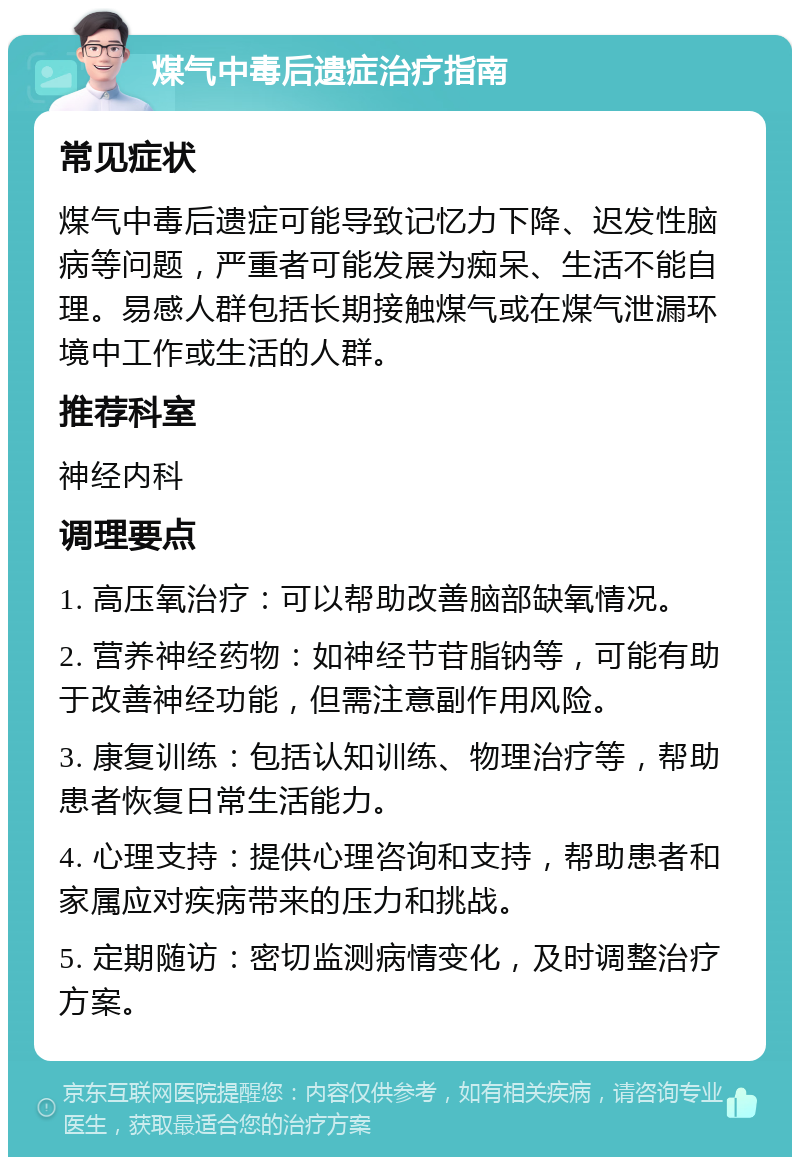 煤气中毒后遗症治疗指南 常见症状 煤气中毒后遗症可能导致记忆力下降、迟发性脑病等问题，严重者可能发展为痴呆、生活不能自理。易感人群包括长期接触煤气或在煤气泄漏环境中工作或生活的人群。 推荐科室 神经内科 调理要点 1. 高压氧治疗：可以帮助改善脑部缺氧情况。 2. 营养神经药物：如神经节苷脂钠等，可能有助于改善神经功能，但需注意副作用风险。 3. 康复训练：包括认知训练、物理治疗等，帮助患者恢复日常生活能力。 4. 心理支持：提供心理咨询和支持，帮助患者和家属应对疾病带来的压力和挑战。 5. 定期随访：密切监测病情变化，及时调整治疗方案。